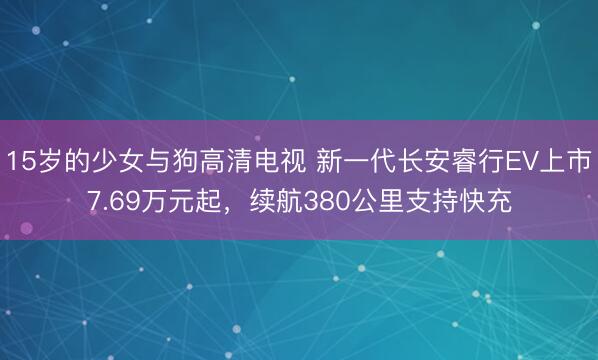 15岁的少女与狗高清电视 新一代长安睿行EV上市7.69万元起，续航380公里支持快充