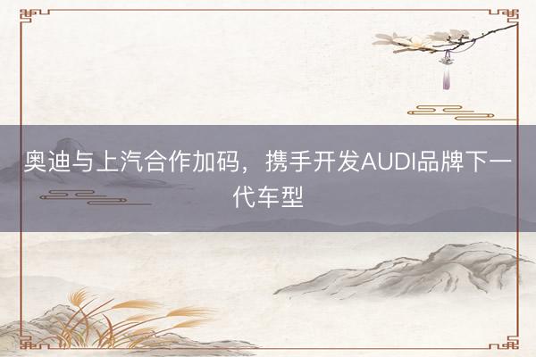 奥迪与上汽合作加码，携手开发AUDI品牌下一代车型