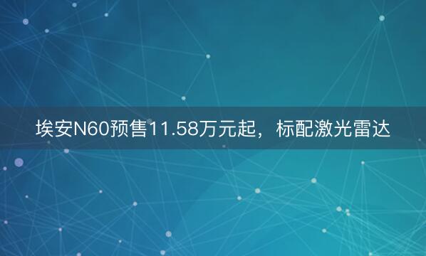 埃安N60预售11.58万元起，标配激光雷达