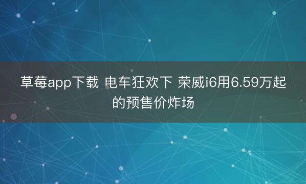 草莓app下载 电车狂欢下 荣威i6用6.59万起的预售价炸场