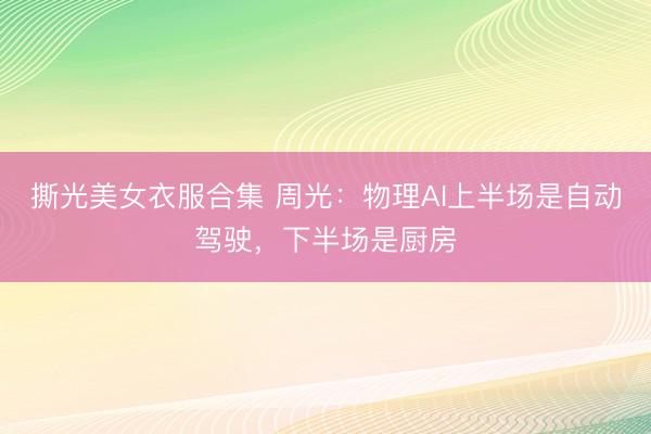 撕光美女衣服合集 周光：物理AI上半场是自动驾驶，下半场是厨房