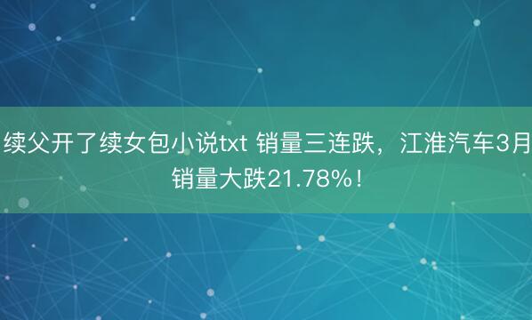 续父开了续女包小说txt 销量三连跌，江淮汽车3月销量大跌21.78%！