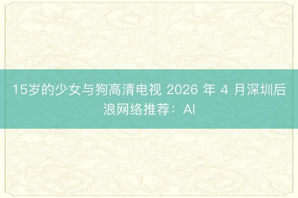 15岁的少女与狗高清电视 2026 年 4 月深圳后浪网络推荐：AI