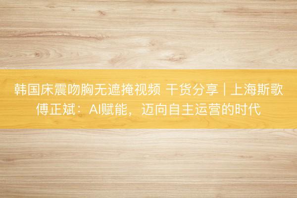 韩国床震吻胸无遮掩视频 干货分享 | 上海斯歌傅正斌：AI赋能，迈向自主运营的时代