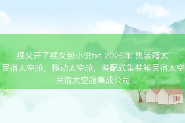 续父开了续女包小说txt 2026年 集装箱太空舱厂家，民宿太空舱，移动太空舱，装配式集装箱民宿太空舱集成公司
