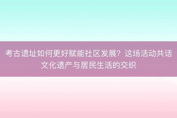 考古遗址如何更好赋能社区发展？这场活动共话文化遗产与居民生活的交织