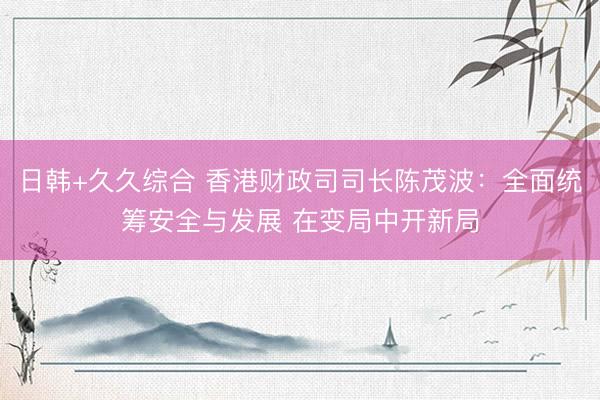 日韩+久久综合 香港财政司司长陈茂波：全面统筹安全与发展 在变局中开新局