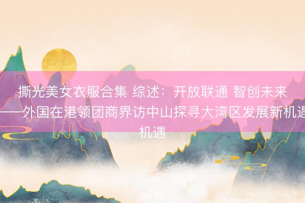撕光美女衣服合集 综述：开放联通 智创未来——外国在港领团商界访中山探寻大湾区发展新机遇
