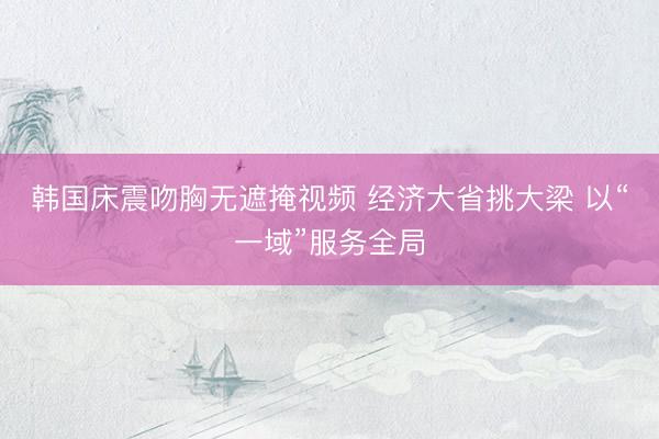 韩国床震吻胸无遮掩视频 经济大省挑大梁 以“一域”服务全局