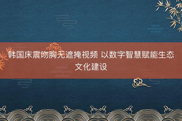 韩国床震吻胸无遮掩视频 以数字智慧赋能生态文化建设