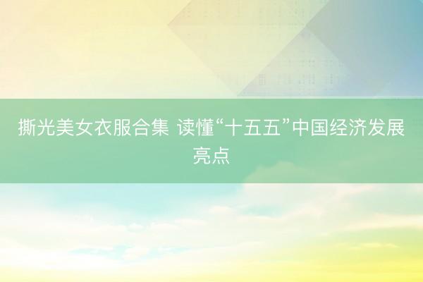 撕光美女衣服合集 读懂“十五五”中国经济发展亮点