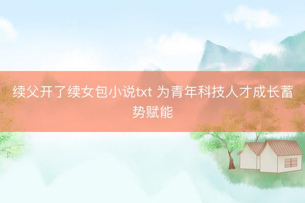 续父开了续女包小说txt 为青年科技人才成长蓄势赋能