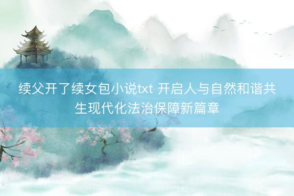 续父开了续女包小说txt 开启人与自然和谐共生现代化法治保障新篇章