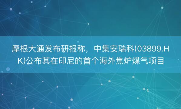 摩根大通发布研报称，中集安瑞科(03899.HK)公布其在印尼的首个海外焦炉煤气项目