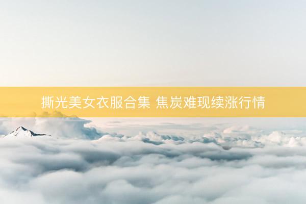 撕光美女衣服合集 焦炭难现续涨行情