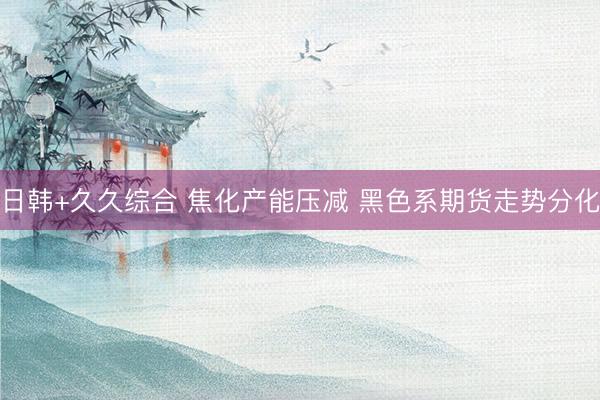 日韩+久久综合 焦化产能压减 黑色系期货走势分化