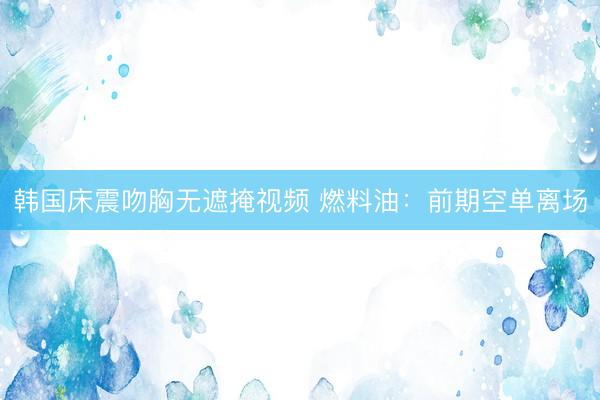 韩国床震吻胸无遮掩视频 燃料油：前期空单离场