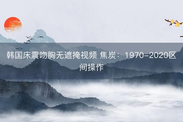 韩国床震吻胸无遮掩视频 焦炭：1970-2020区间操作