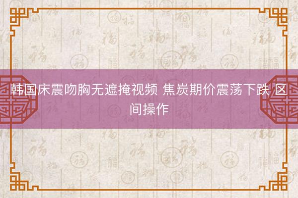 韩国床震吻胸无遮掩视频 焦炭期价震荡下跌 区间操作