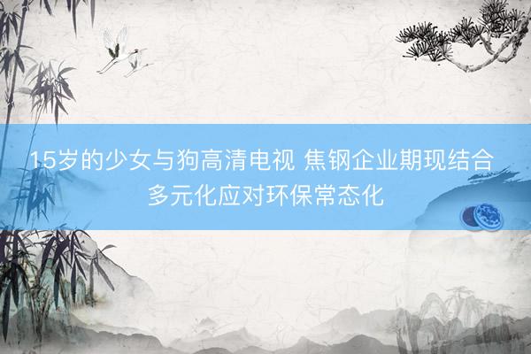 15岁的少女与狗高清电视 焦钢企业期现结合 多元化应对环保常态化