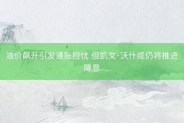 油价飙升引发通胀担忧 但凯文·沃什或仍将推进降息