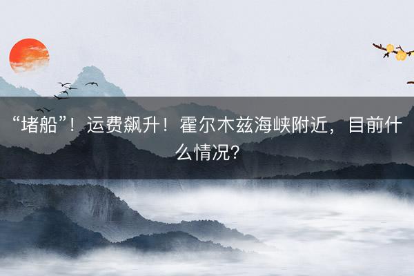 “堵船”！运费飙升！霍尔木兹海峡附近，目前什么情况？