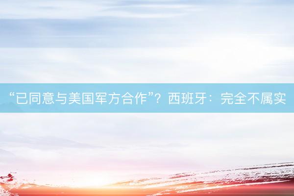 “已同意与美国军方合作”？西班牙：完全不属实