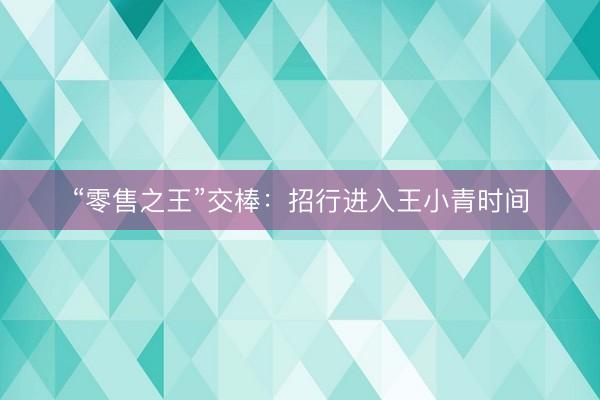 “零售之王”交棒：招行进入王小青时间
