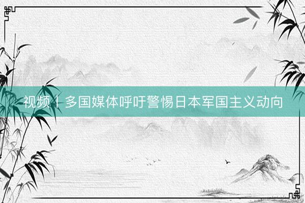 视频丨多国媒体呼吁警惕日本军国主义动向
