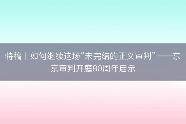 特稿丨如何继续这场“未完结的正义审判”——东京审判开庭80周年启示