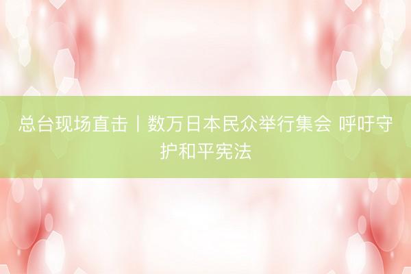 总台现场直击丨数万日本民众举行集会 呼吁守护和平宪法