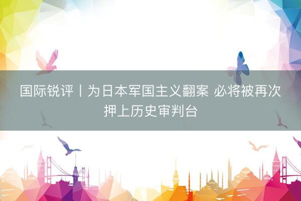国际锐评丨为日本军国主义翻案 必将被再次押上历史审判台