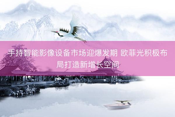手持智能影像设备市场迎爆发期 欧菲光积极布局打造新增长空间