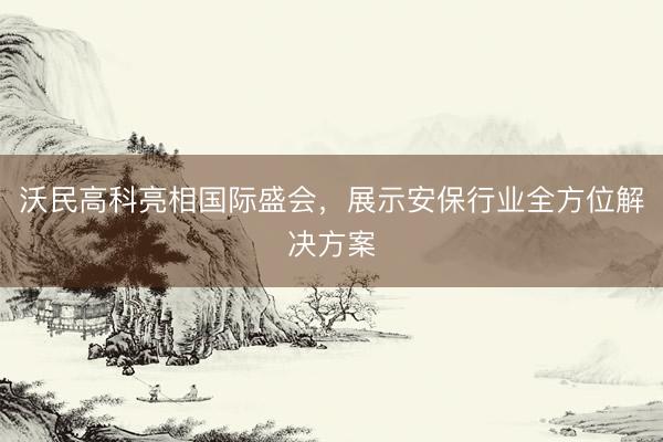 沃民高科亮相国际盛会，展示安保行业全方位解决方案