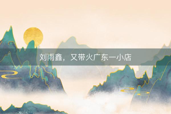 刘雨鑫，又带火广东一小店