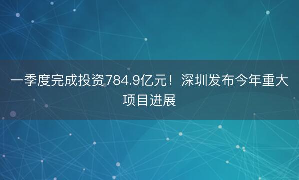 一季度完成投资784.9亿元！深圳发布今年重大项目进展