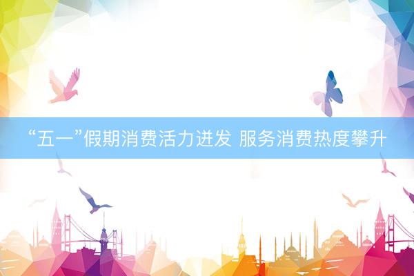 “五一”假期消费活力迸发 服务消费热度攀升