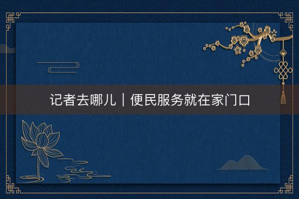 记者去哪儿｜便民服务就在家门口
