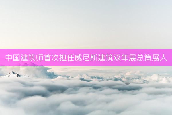 中国建筑师首次担任威尼斯建筑双年展总策展人