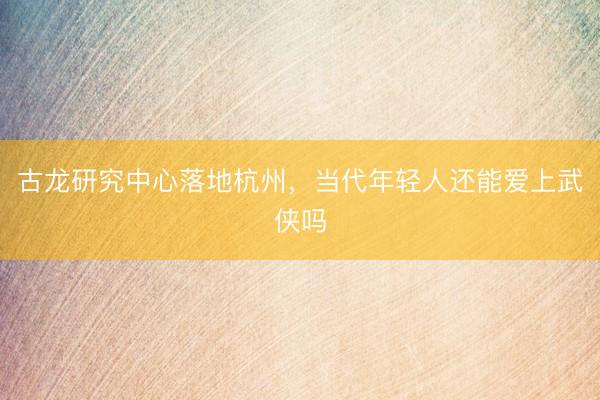 古龙研究中心落地杭州，当代年轻人还能爱上武侠吗
