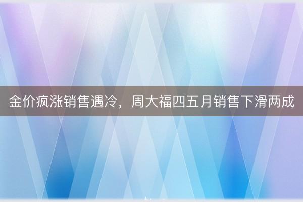 金价疯涨销售遇冷，周大福四五月销售下滑两成
