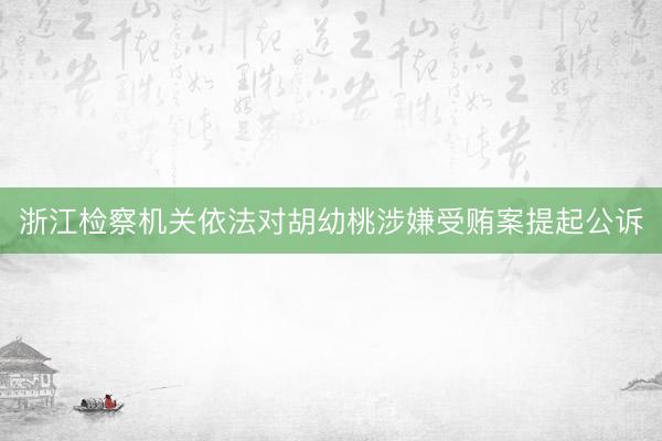 浙江检察机关依法对胡幼桃涉嫌受贿案提起公诉