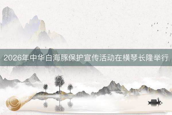 2026年中华白海豚保护宣传活动在横琴长隆举行