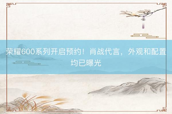 荣耀600系列开启预约！肖战代言，外观和配置均已曝光