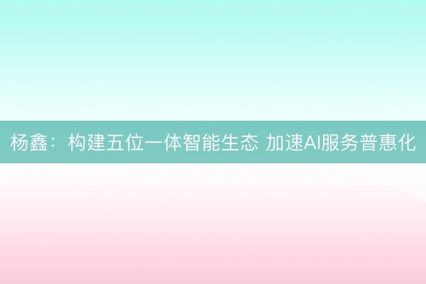 杨鑫:构建五位一体智能生态 加速AI服务普惠化