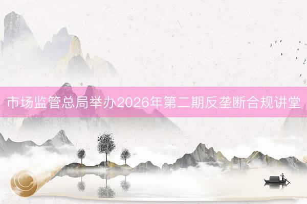 市场监管总局举办2026年第二期反垄断合规讲堂