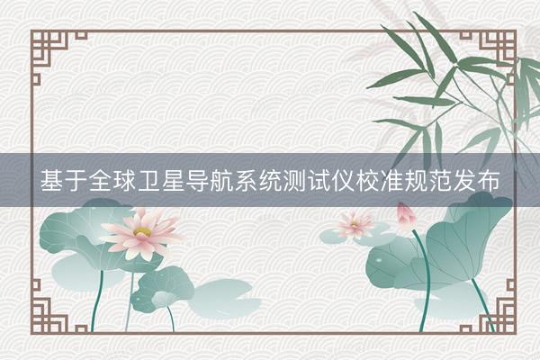基于全球卫星导航系统测试仪校准规范发布