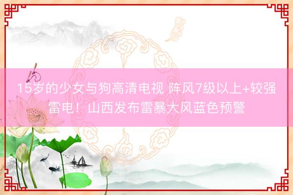 15岁的少女与狗高清电视 阵风7级以上+较强雷电！山西发布雷暴大风蓝色预警