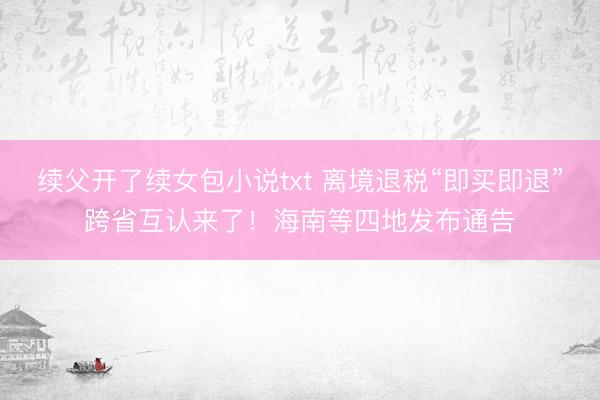 续父开了续女包小说txt 离境退税“即买即退”跨省互认来了！海南等四地发布通告