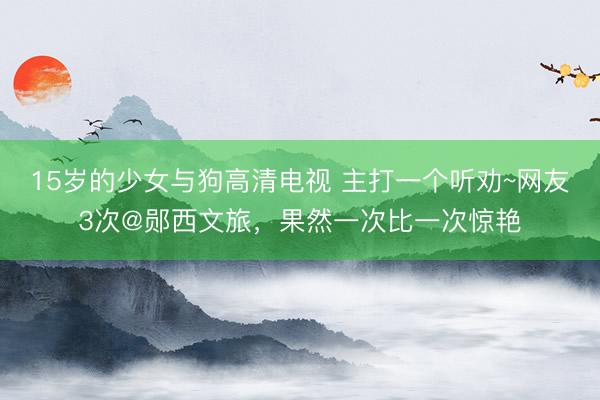 15岁的少女与狗高清电视 主打一个听劝~网友3次@郧西文旅，果然一次比一次惊艳